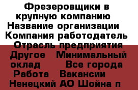 Фрезеровщики в крупную компанию › Название организации ­ Компания-работодатель › Отрасль предприятия ­ Другое › Минимальный оклад ­ 1 - Все города Работа » Вакансии   . Ненецкий АО,Шойна п.